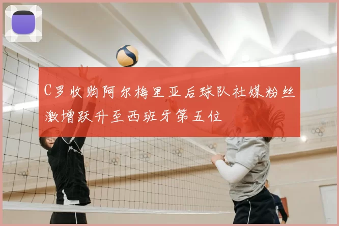 C罗收购阿尔梅里亚后球队社媒粉丝激增跃升至西班牙第五位