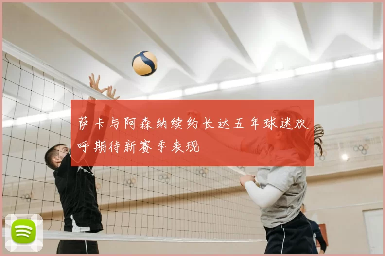 萨卡与阿森纳续约长达五年球迷欢呼期待新赛季表现