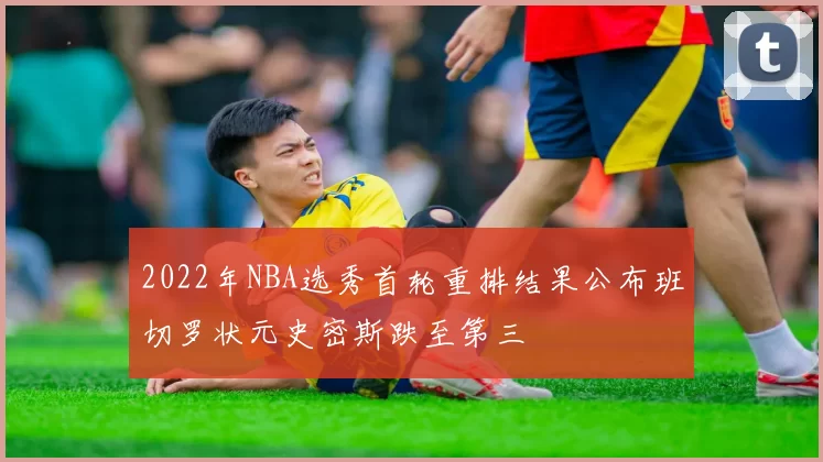 2022年NBA选秀首轮重排结果公布班切罗状元史密斯跌至第三