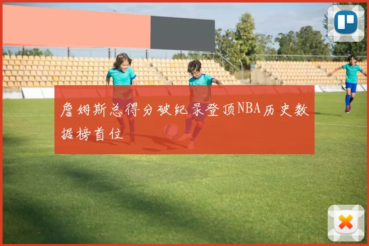 詹姆斯总得分破纪录登顶NBA历史数据榜首位