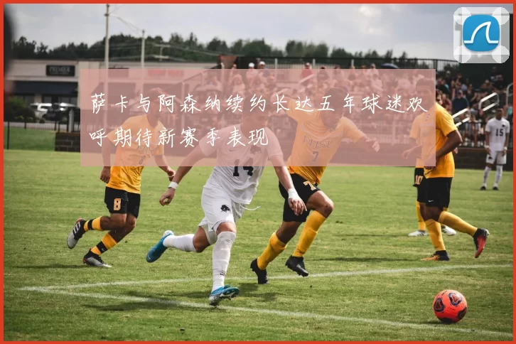 萨卡与阿森纳续约长达五年球迷欢呼期待新赛季表现