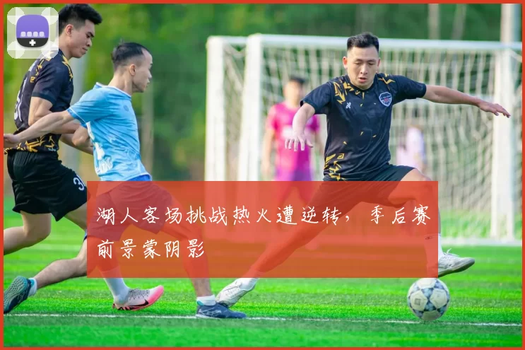湖人客场挑战热火遭逆转，季后赛前景蒙阴影