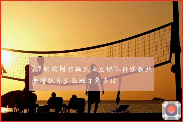 C罗收购阿尔梅里亚后球队社媒粉丝激增跃升至西班牙第五位