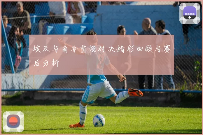 埃及与南非首场对决精彩回顾与赛后分析