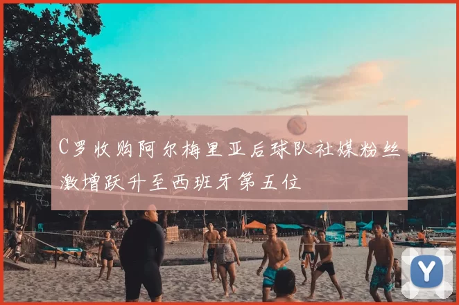 C罗收购阿尔梅里亚后球队社媒粉丝激增跃升至西班牙第五位