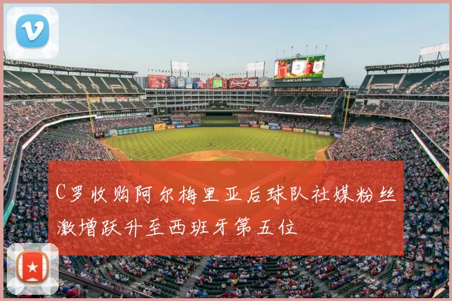 C罗收购阿尔梅里亚后球队社媒粉丝激增跃升至西班牙第五位