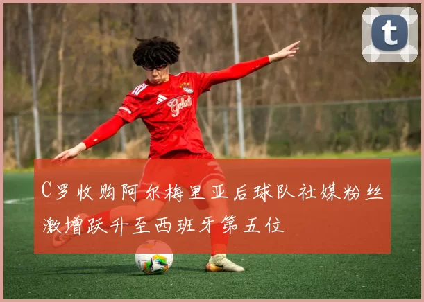 C罗收购阿尔梅里亚后球队社媒粉丝激增跃升至西班牙第五位