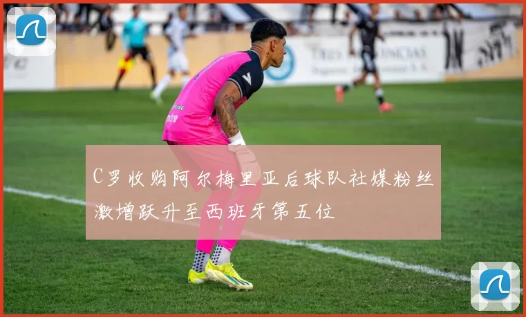C罗收购阿尔梅里亚后球队社媒粉丝激增跃升至西班牙第五位