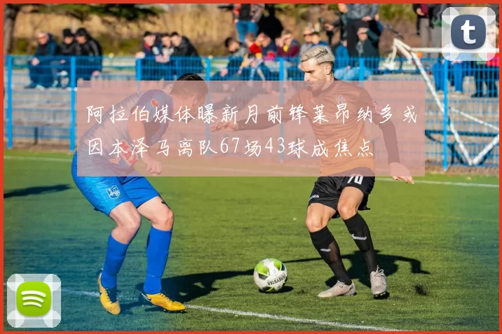 阿拉伯媒体曝新月前锋莱昂纳多或因本泽马离队67场43球成焦点