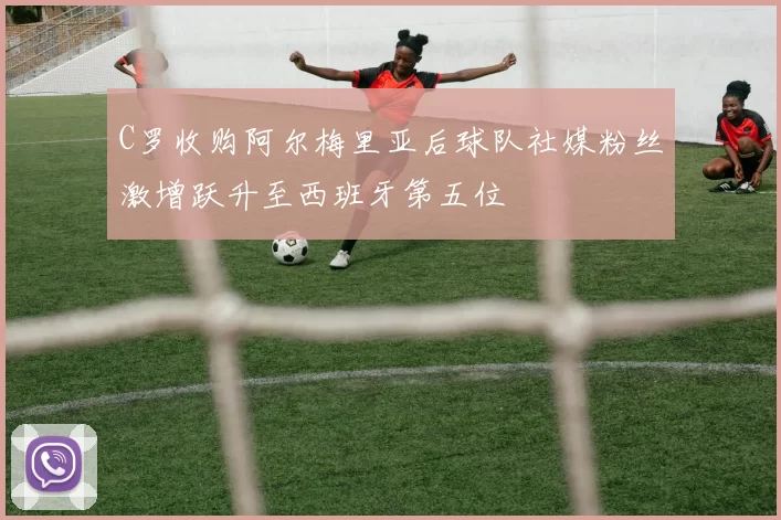 C罗收购阿尔梅里亚后球队社媒粉丝激增跃升至西班牙第五位