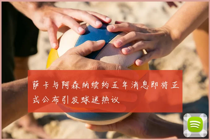 萨卡与阿森纳续约五年消息即将正式公布引发球迷热议