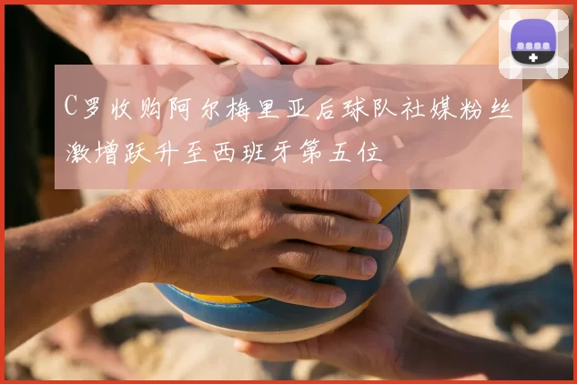 C罗收购阿尔梅里亚后球队社媒粉丝激增跃升至西班牙第五位