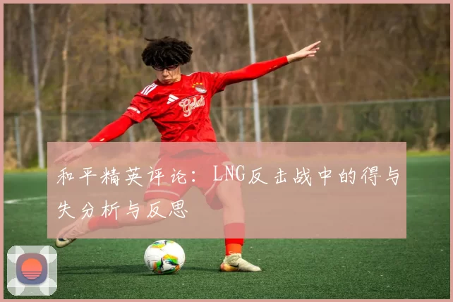 和平精英评论：LNG反击战中的得与失分析与反思