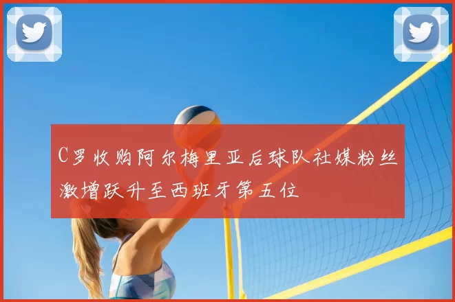 C罗收购阿尔梅里亚后球队社媒粉丝激增跃升至西班牙第五位