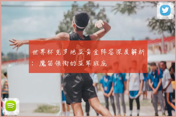 世界杯克罗地亚黄金阵容深度解析：魔笛领衔的亚军班底