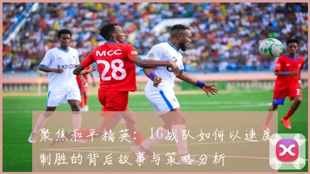 聚焦和平精英：IG战队如何以速度制胜的背后故事与策略分析
