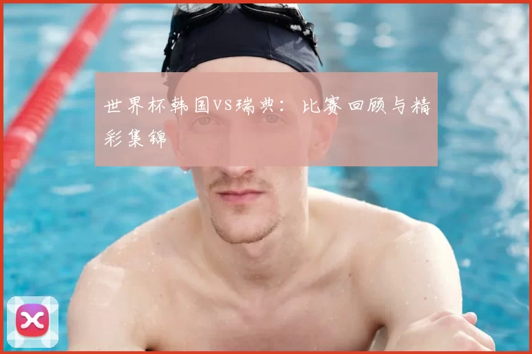 世界杯韩国vs瑞典：比赛回顾与精彩集锦