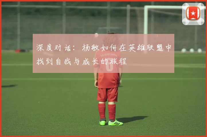 深度对话：杨敏如何在英雄联盟中找到自我与成长的旅程