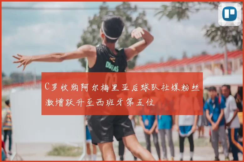 C罗收购阿尔梅里亚后球队社媒粉丝激增跃升至西班牙第五位
