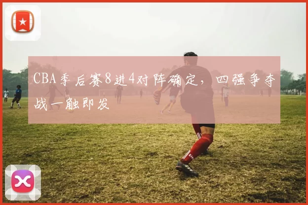 CBA季后赛8进4对阵确定，四强争夺战一触即发