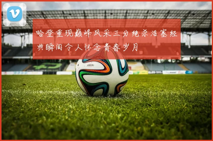 哈登重现巅峰风采三分绝杀活塞经典瞬间令人怀念青春岁月