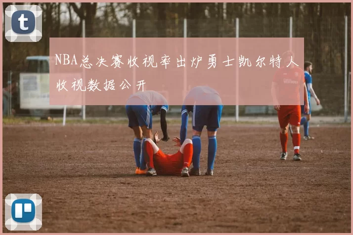 NBA总决赛收视率出炉勇士凯尔特人收视数据公开