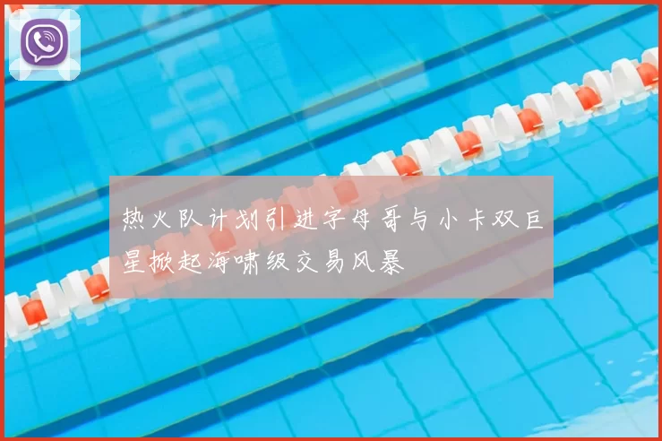 热火队计划引进字母哥与小卡双巨星掀起海啸级交易风暴