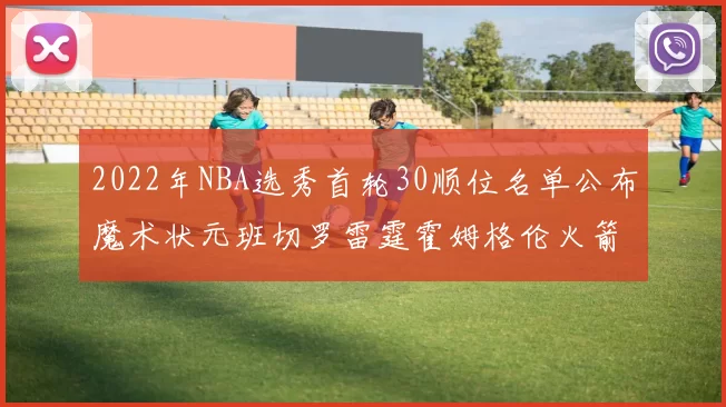 2022年NBA选秀首轮30顺位名单公布魔术状元班切罗雷霆霍姆格伦火箭史密斯入选