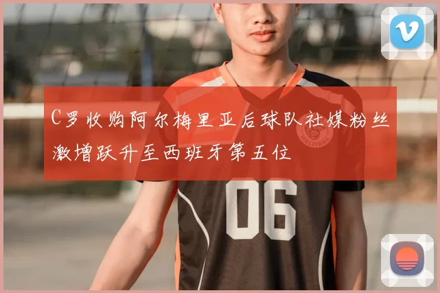 C罗收购阿尔梅里亚后球队社媒粉丝激增跃升至西班牙第五位