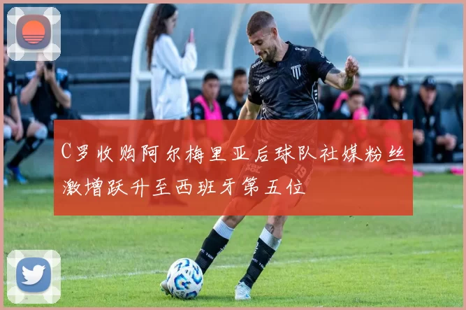 C罗收购阿尔梅里亚后球队社媒粉丝激增跃升至西班牙第五位
