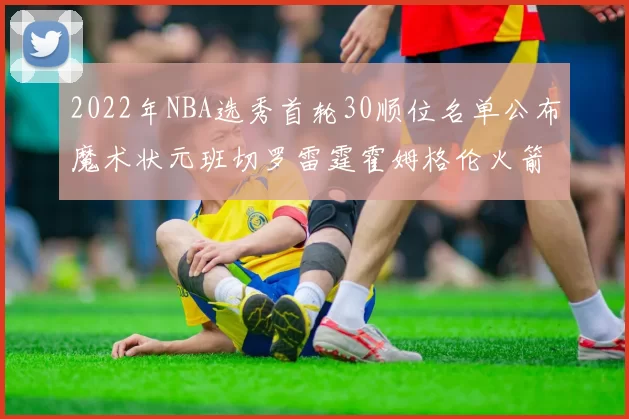 2022年NBA选秀首轮30顺位名单公布魔术状元班切罗雷霆霍姆格伦火箭史密斯入选
