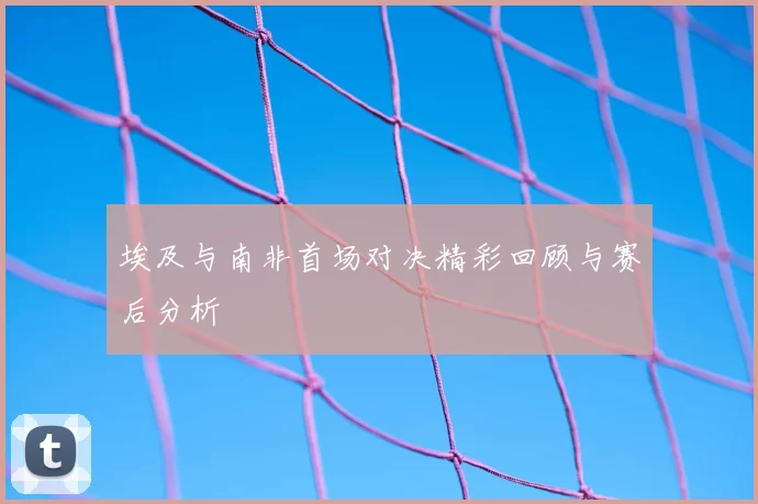 埃及与南非首场对决精彩回顾与赛后分析