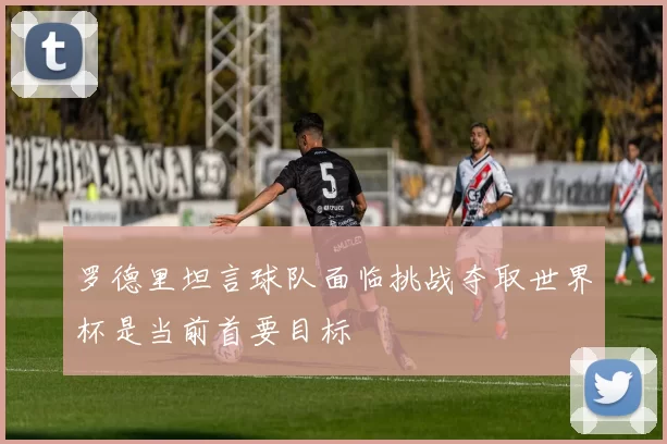 罗德里坦言球队面临挑战夺取世界杯是当前首要目标
