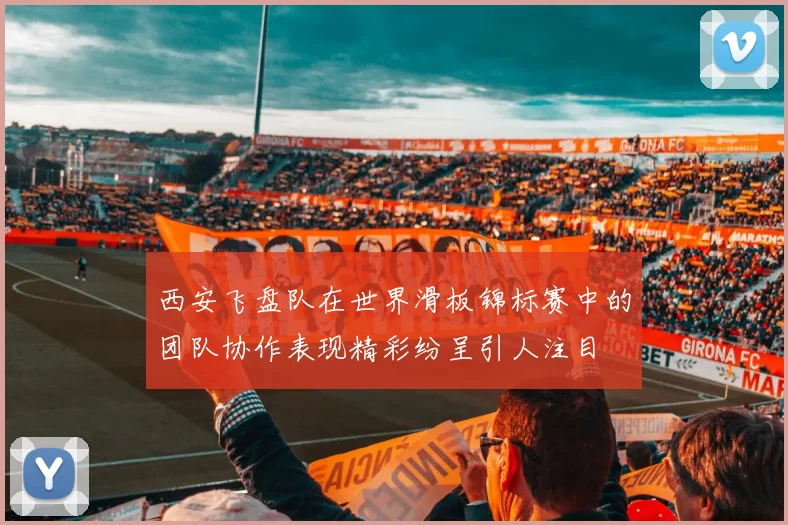 西安飞盘队在世界滑板锦标赛中的团队协作表现精彩纷呈引人注目