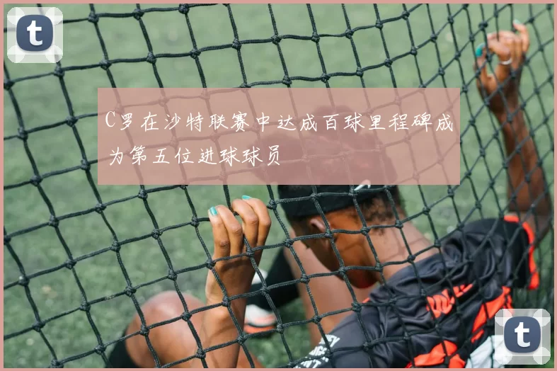 C罗在沙特联赛中达成百球里程碑成为第五位进球球员