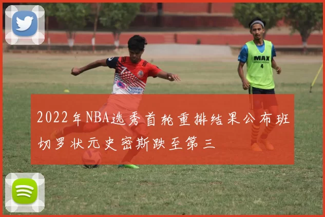 2022年NBA选秀首轮重排结果公布班切罗状元史密斯跌至第三