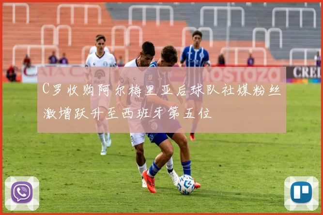 C罗收购阿尔梅里亚后球队社媒粉丝激增跃升至西班牙第五位