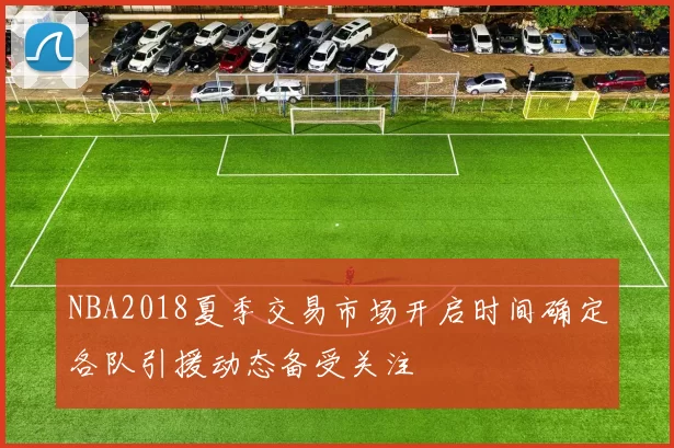 NBA2018夏季交易市场开启时间确定各队引援动态备受关注