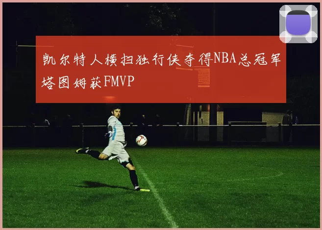 凯尔特人横扫独行侠夺得NBA总冠军塔图姆获FMVP
