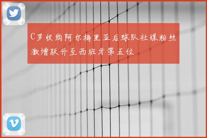 C罗收购阿尔梅里亚后球队社媒粉丝激增跃升至西班牙第五位