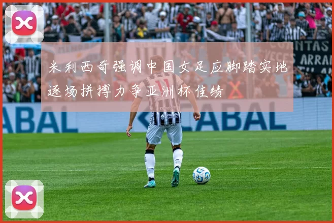 米利西奇强调中国女足应脚踏实地逐场拼搏力争亚洲杯佳绩