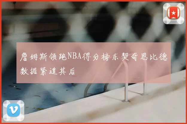 詹姆斯领跑NBA得分榜东契奇恩比德数据紧追其后