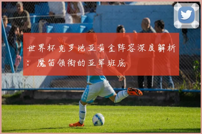 世界杯克罗地亚黄金阵容深度解析：魔笛领衔的亚军班底
