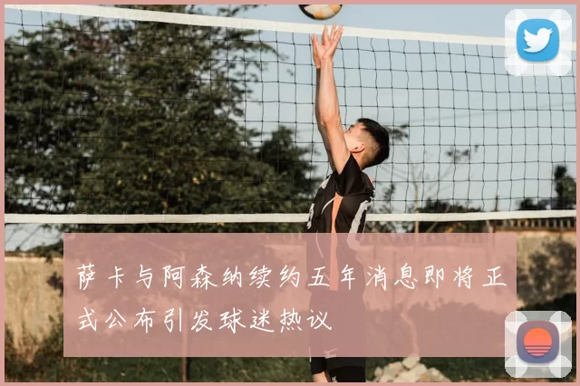 萨卡与阿森纳续约五年消息即将正式公布引发球迷热议