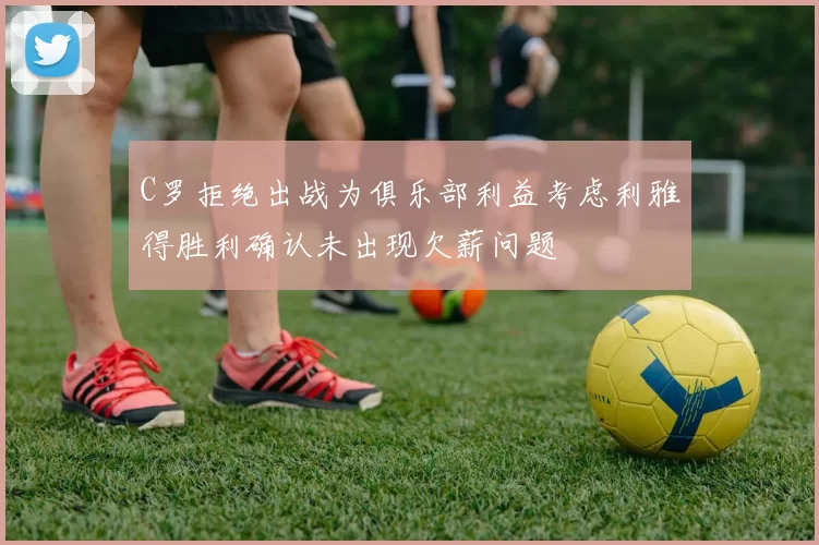 C罗拒绝出战为俱乐部利益考虑利雅得胜利确认未出现欠薪问题