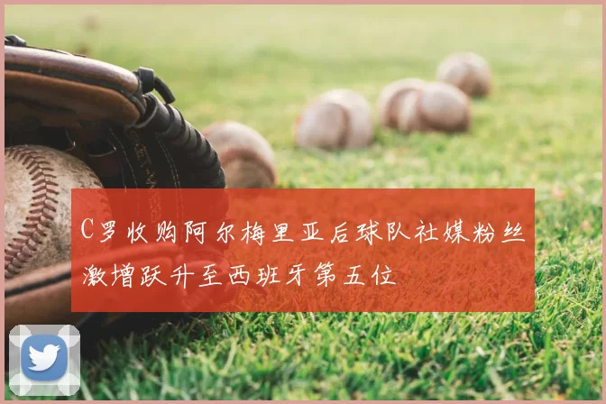 C罗收购阿尔梅里亚后球队社媒粉丝激增跃升至西班牙第五位
