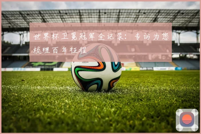 世界杯卫冕冠军全记录:专访为您梳理百年征程