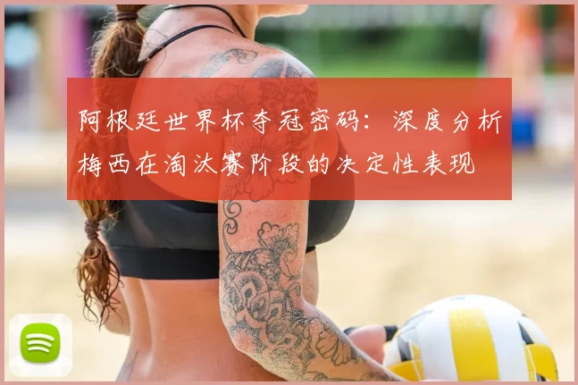 阿根廷世界杯夺冠密码：深度分析梅西在淘汰赛阶段的决定性表现