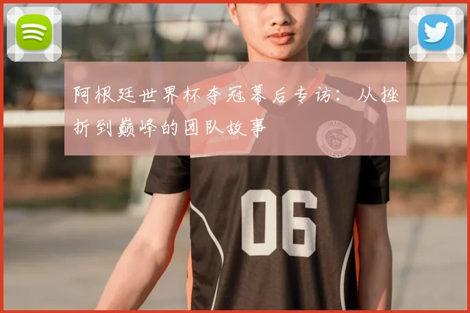 阿根廷世界杯夺冠幕后专访：从挫折到巅峰的团队故事