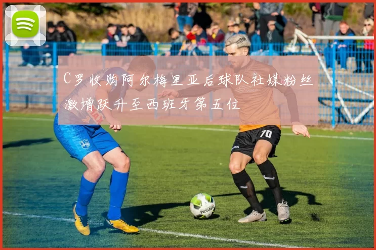 C罗收购阿尔梅里亚后球队社媒粉丝激增跃升至西班牙第五位